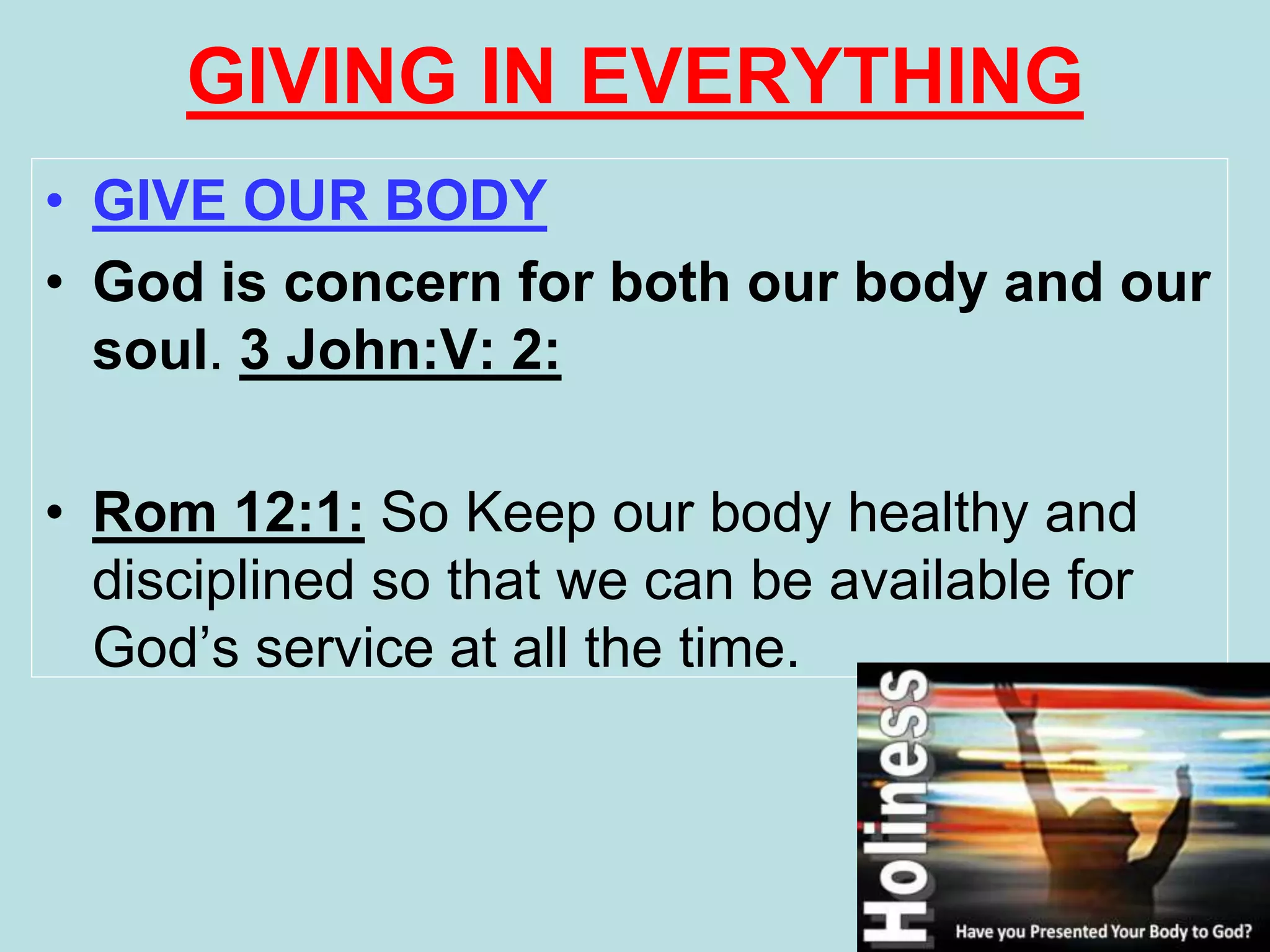 GIVING IN EVERYTHING
• GIVE OUR BODY
• God is concern for both our body and our
soul. 3 John:V: 2:
• Rom 12:1: So Keep our body healthy and
disciplined so that we can be available for
God’s service at all the time.
 
