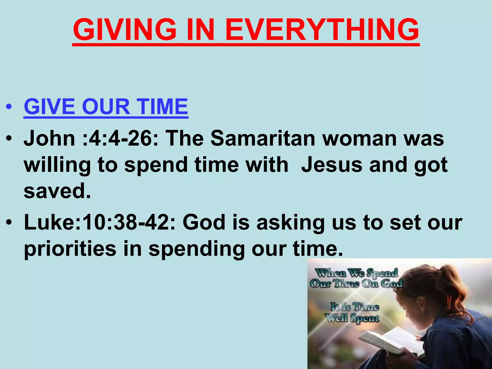 • GIVE OUR TIME
• John :4:4-26: The Samaritan woman was
willing to spend time with Jesus and got
saved.
• Luke:10:38-42: God is asking us to set our
priorities in spending our time.
GIVING IN EVERYTHING
 