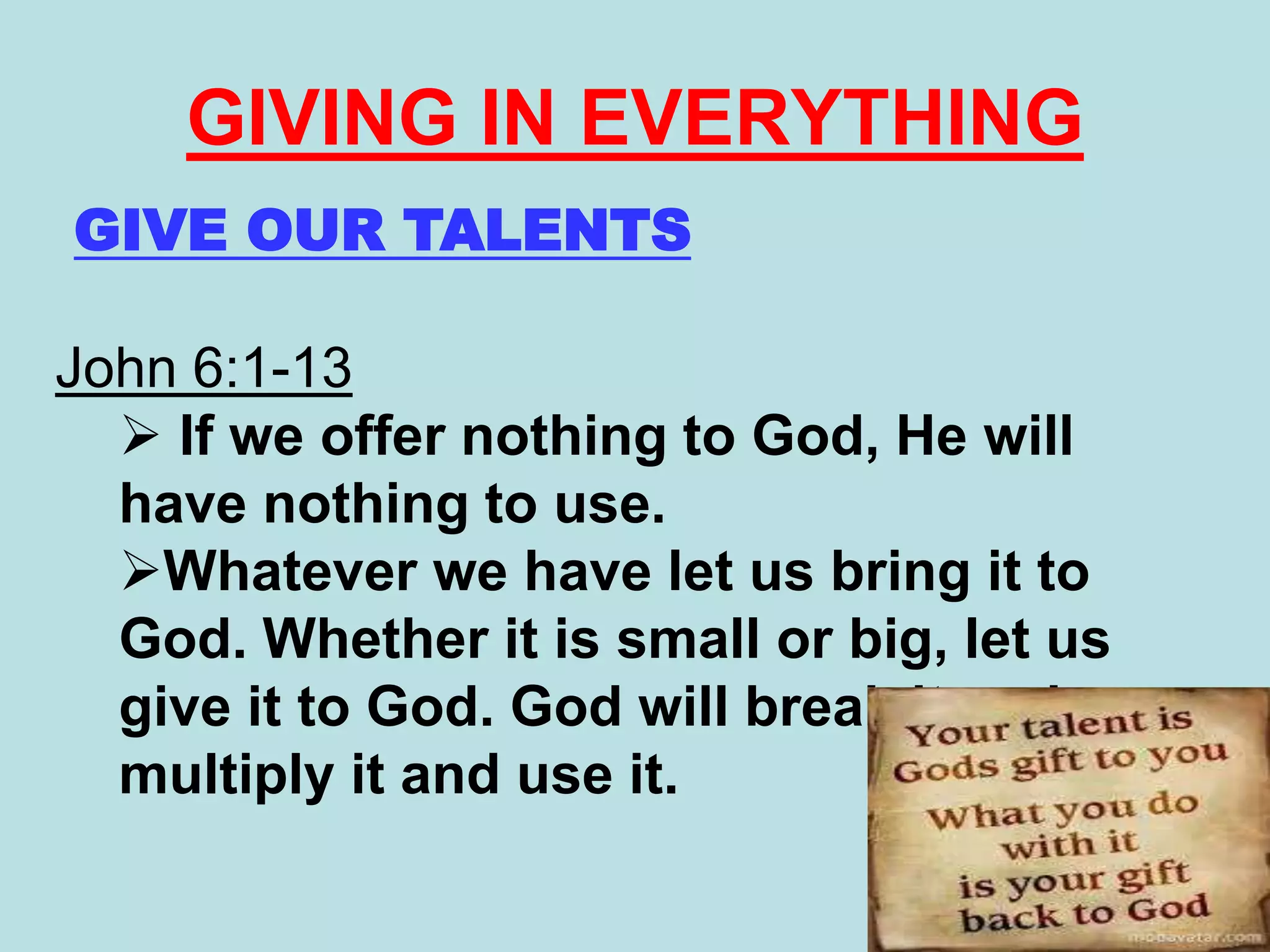GIVE OUR TALENTS
John 6:1-13
 If we offer nothing to God, He will
have nothing to use.
Whatever we have let us bring it to
God. Whether it is small or big, let us
give it to God. God will break it and
multiply it and use it.
GIVING IN EVERYTHING
 