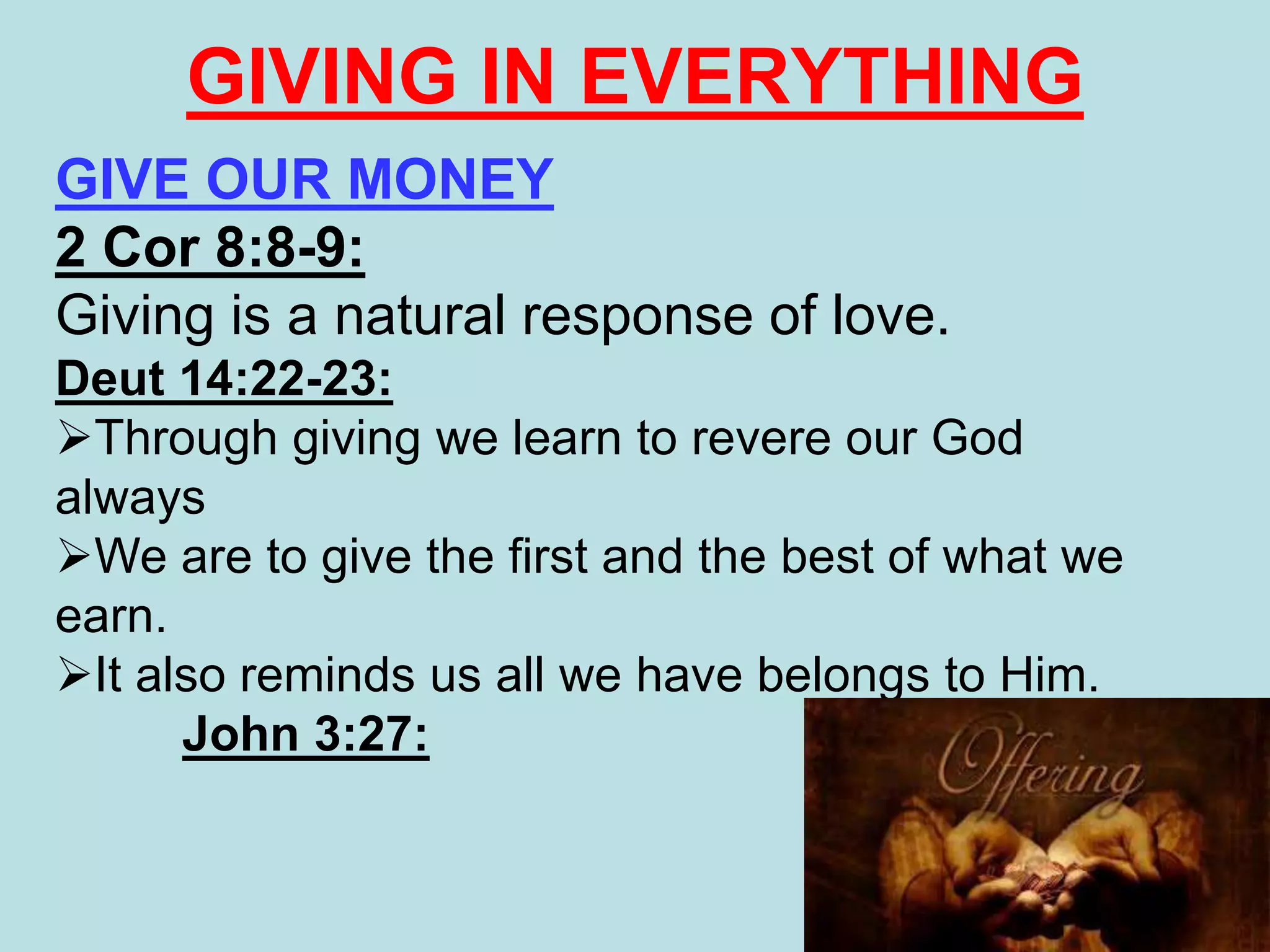 GIVE OUR MONEY
2 Cor 8:8-9:
Giving is a natural response of love.
Deut 14:22-23:
Through giving we learn to revere our God
always
We are to give the first and the best of what we
earn.
It also reminds us all we have belongs to Him.
John 3:27:
GIVING IN EVERYTHING
 