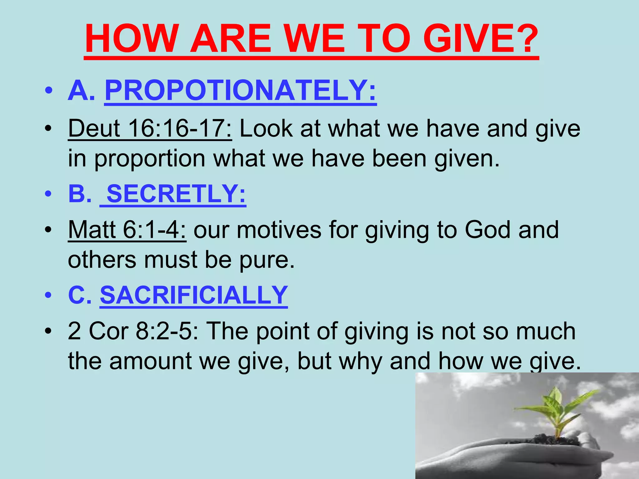 • A. PROPOTIONATELY:
• Deut 16:16-17: Look at what we have and give
in proportion what we have been given.
• B. SECRETLY:
• Matt 6:1-4: our motives for giving to God and
others must be pure.
• C. SACRIFICIALLY
• 2 Cor 8:2-5: The point of giving is not so much
the amount we give, but why and how we give.
HOW ARE WE TO GIVE?
 