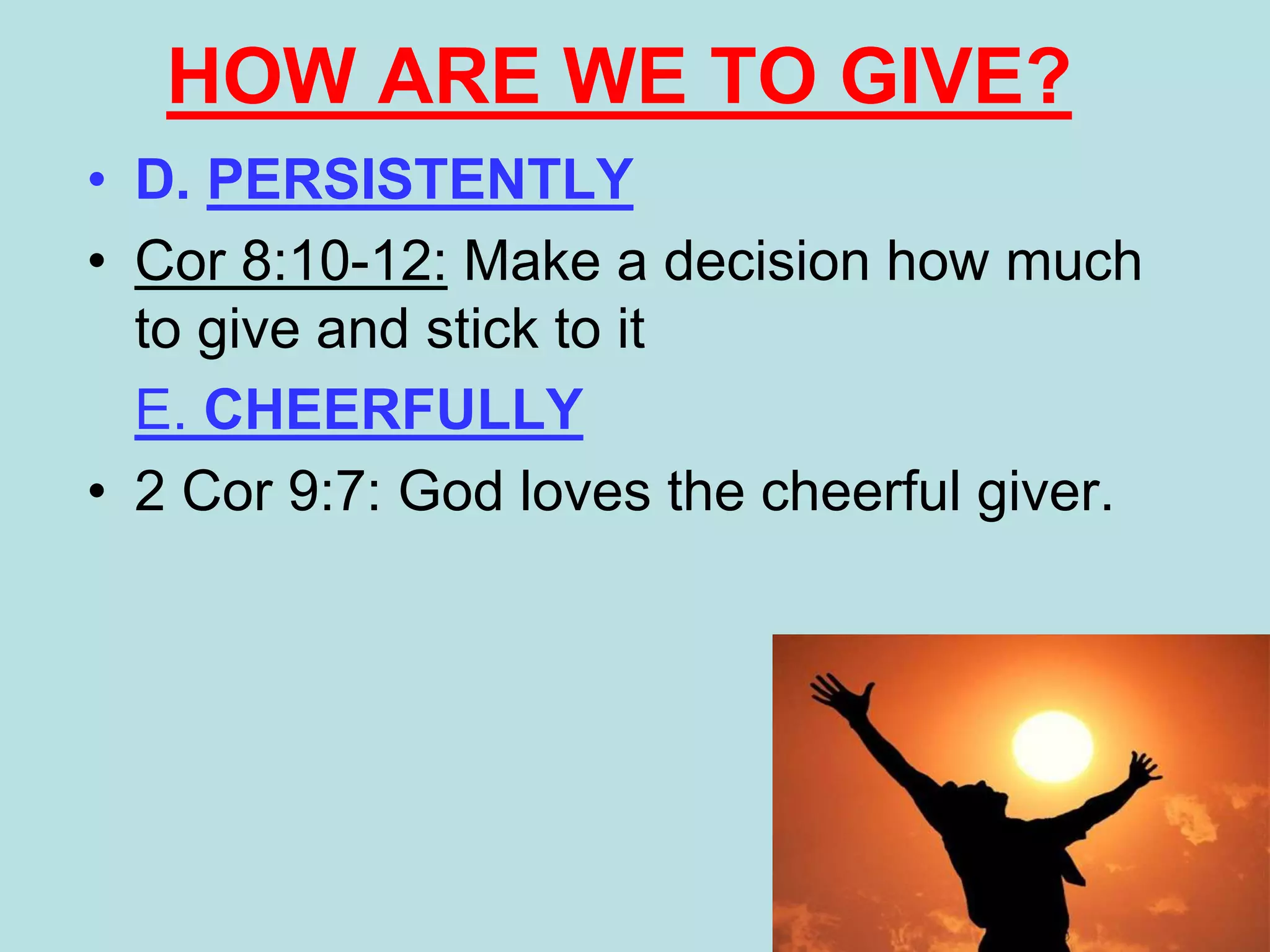 • D. PERSISTENTLY
• Cor 8:10-12: Make a decision how much
to give and stick to it
E. CHEERFULLY
• 2 Cor 9:7: God loves the cheerful giver.
HOW ARE WE TO GIVE?
 