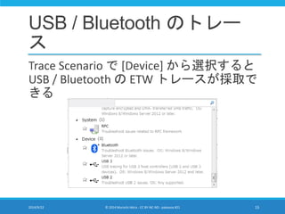 USB / Bluetooth のトレー 
ス 
Trace Scenario で[Device] から選択すると 
USB / Bluetooth のETW トレースが採取で 
きる 
2014/9/22 © 2014 Murachi Akira - CC BY-NC-ND - pakeana #21 15 
 