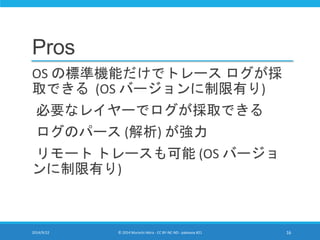 Pros 
OS の標準機能だけでトレースログが採 
取できる(OS バージョンに制限有り) 
必要なレイヤーでログが採取できる 
ログのパース(解析) が強力 
リモートトレースも可能(OS バージョ 
ンに制限有り) 
2014/9/22 © 2014 Murachi Akira - CC BY-NC-ND - pakeana #21 16 
 