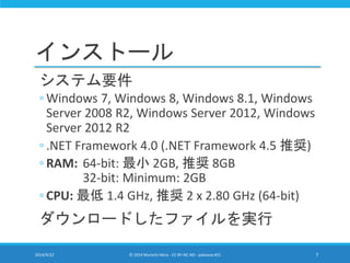 インストール 
システム要件 
◦ Windows 7, Windows 8, Windows 8.1, Windows 
Server 2008 R2, Windows Server 2012, Windows 
Server 2012 R2 
◦ .NET Framework 4.0 (.NET Framework 4.5 推奨) 
◦ RAM: 64-bit: 最小2GB, 推奨8GB 
32-bit: Minimum: 2GB 
◦ CPU: 最低1.4 GHz, 推奨2 x 2.80 GHz (64-bit) 
ダウンロードしたファイルを実行 
2014/9/22 © 2014 Murachi Akira - CC BY-NC-ND - pakeana #21 7 
 