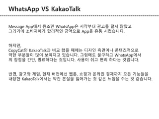 WhatsApp VS KakaoTalk 
Message App에서 원조인 WhatsApp은 시작부터 광고를 팔지 않았고 
그러기에 소비자에게 합리적인 금액으로 App을 유통 시켰습니다. 
하지만, 
CopyCat인 KakaoTalk과 비교 했을 때에는 디자인 측면이나 콘텐츠적으로 
약한 부분들이 많이 보여지고 있습니다. 그럼에도 불구하고 WhatsApp에서 
의 장점을 간단, 명료하다는 것입니다. 사용이 쉬고 편리 하다는 것입니다. 
반면, 광고와 게임, 현재 버전에선 웹툰, 쇼핑과 온라인 결제까지 모든 기능들을 
내장한 KakaoTalk에서는 약간 본질을 잃어가는 것 같은 느낌을 주는 것 같습니다. 
 