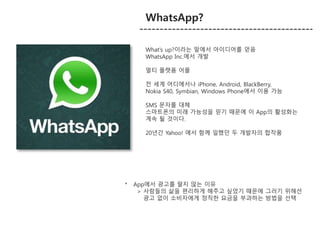 WhatsApp? 
What’s up?이라는 말에서 아이디어를 얻음 
WhatsApp Inc.에서 개발 
멀티 플랫폼 어플 
전 세계 어디에서나 iPhone, Android, BlackBerry, 
Nokia S40, Symbian, Windows Phone에서 이용 가능 
SMS 문자를 대체 
스마트폰의 미래 가능성을 믿기 때문에 이 App의 활성화는 
계속 될 것이다. 
20년간 Yahoo! 에서 함께 일했던 두 개발자의 합작품 
* App에서 광고를 팔지 않는 이유 
> 사람들의 삶을 편리하게 해주고 싶었기 때문에 그러기 위해선 
광고 없이 소비자에게 정직한 요금을 부과하는 방법을 선택 
 