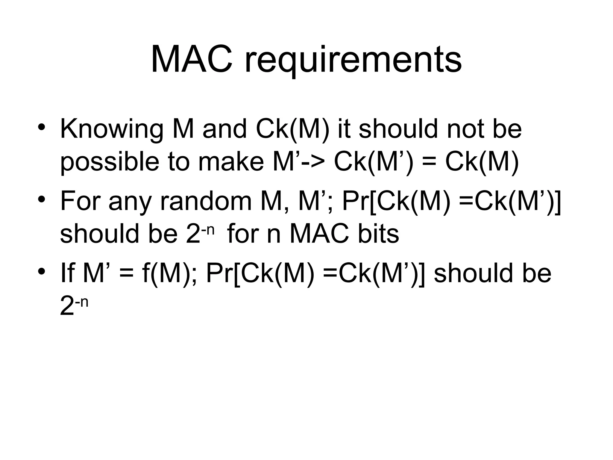 MAC requirements Knowing M and Ck(M) it should not be possible to make M’-> Ck(M’) = Ck(M) For any random M, M’; Pr[Ck(M) =Ck(M’)] should be 2 -n  for n MAC bits If M’ = f(M); Pr[Ck(M) =Ck(M’)] should be 2 -n   
