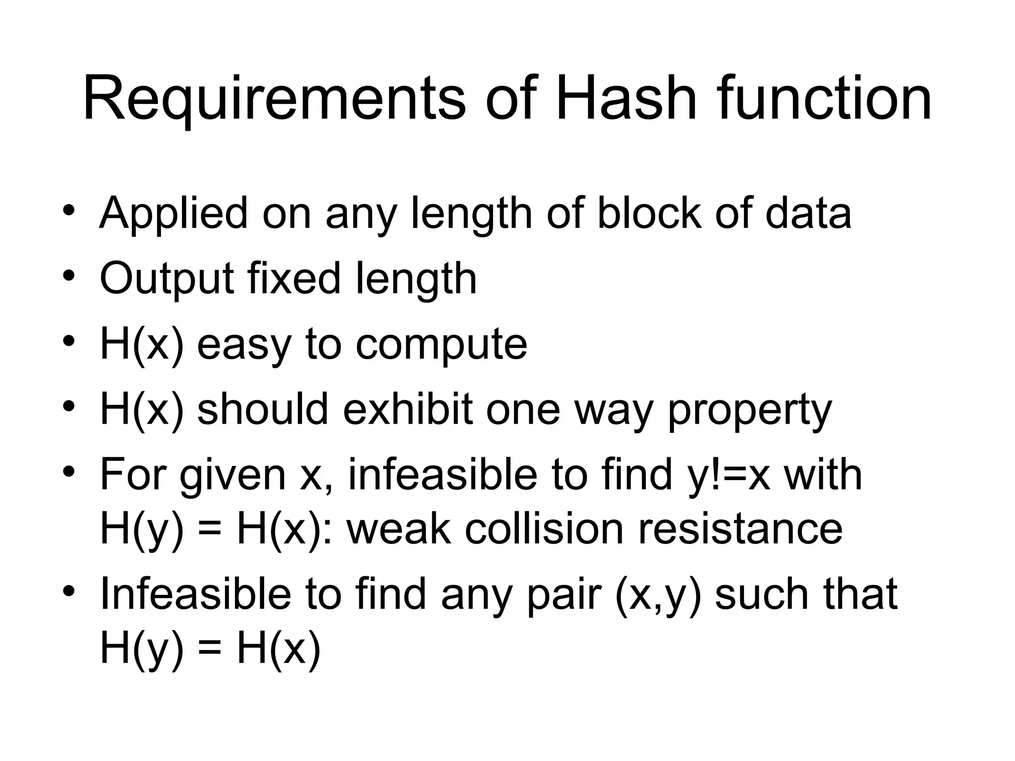 Requirements of Hash function Applied on any length of block of data Output fixed length H(x) easy to compute  H(x) should exhibit one way property For given x, infeasible to find y!=x with H(y) = H(x): weak collision resistance Infeasible to find any pair (x,y) such that H(y) = H(x) 