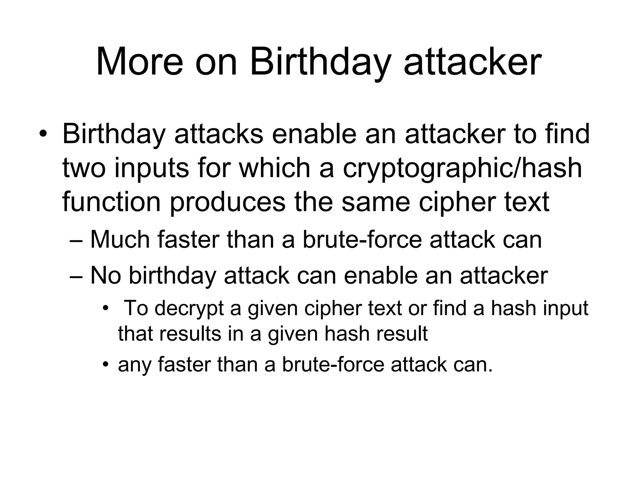 More on Birthday attacker Birthday attacks enable an  attacker  to find two inputs for which a cryptographic /hash  function produces the same cipher text  M uch faster than a brute-force attack can N o birthday attack can enable an a ttacker T o decrypt a given cipher text or find a hash input that results in a given hash result any faster than a brute-force attack can.   