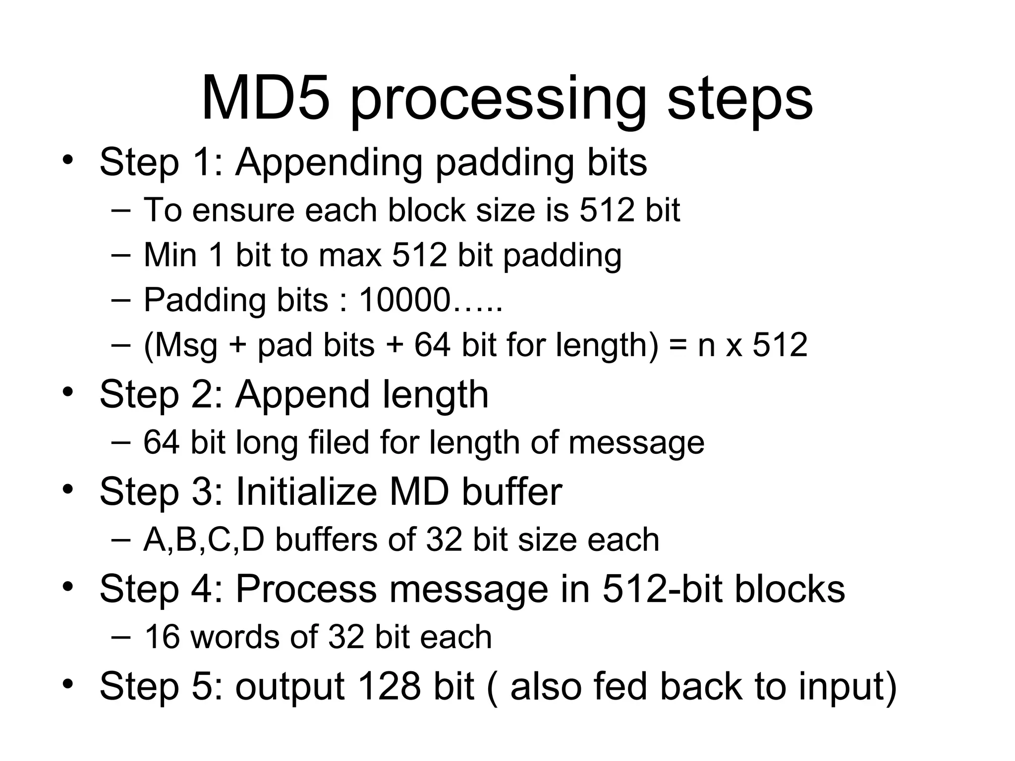 MD5 processing steps Step 1: Appending padding bits To ensure each block size is 512 bit Min 1 bit to max 512 bit padding Padding bits : 10000….. (Msg + pad bits + 64 bit for length) = n x 512  Step 2: Append length 64 bit long filed for length of message Step 3: Initialize MD buffer A,B,C,D buffers of 32 bit size each Step 4: Process message in 512-bit blocks 16 words of 32 bit each Step 5: output 128 bit ( also fed back to input) 