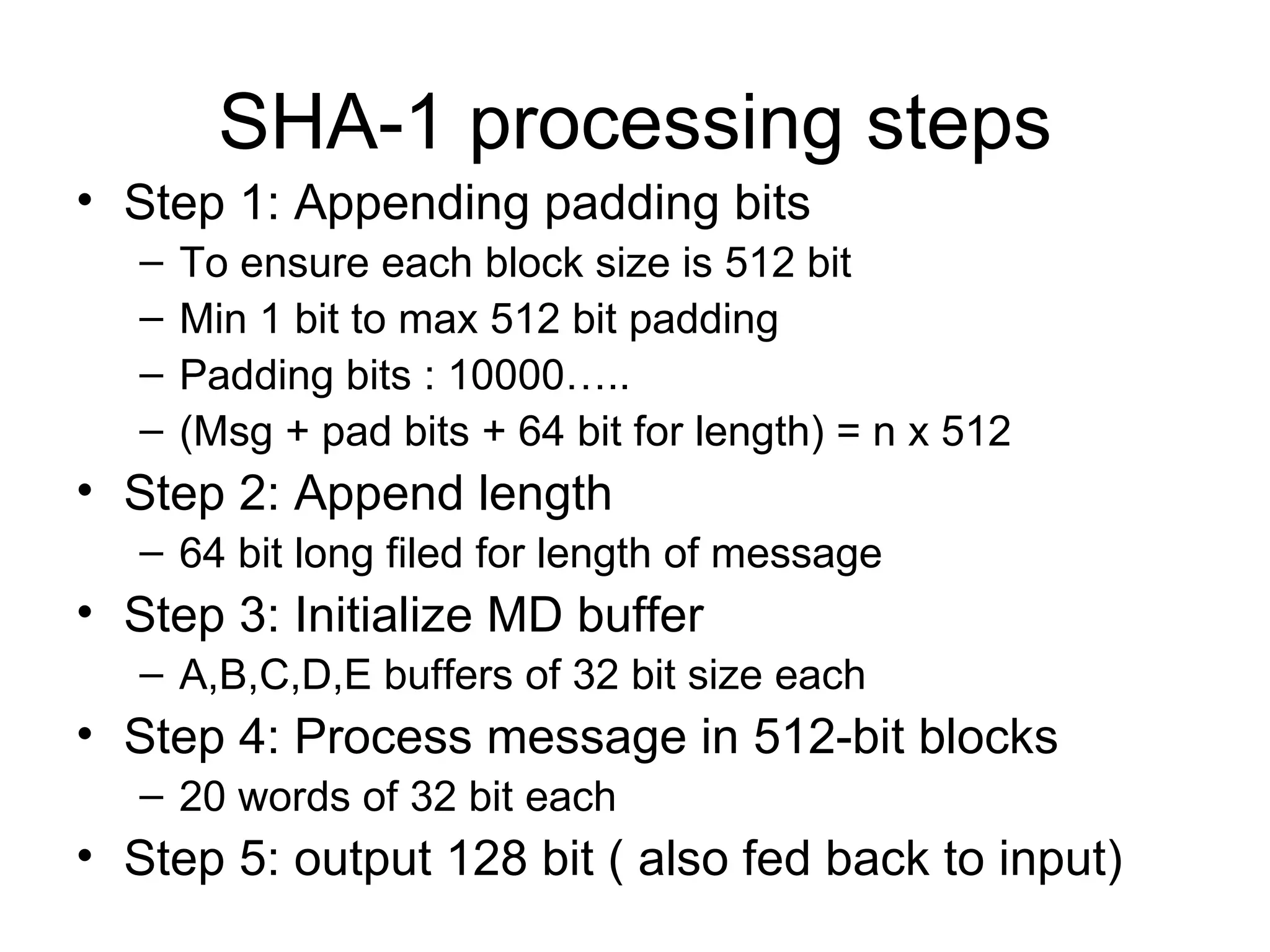 SHA-1 processing steps Step 1: Appending padding bits To ensure each block size is 512 bit Min 1 bit to max 512 bit padding Padding bits : 10000….. (Msg + pad bits + 64 bit for length) = n x 512  Step 2: Append length 64 bit long filed for length of message Step 3: Initialize MD buffer A,B,C,D,E buffers of 32 bit size each Step 4: Process message in 512-bit blocks 20 words of 32 bit each Step 5: output 128 bit ( also fed back to input) 