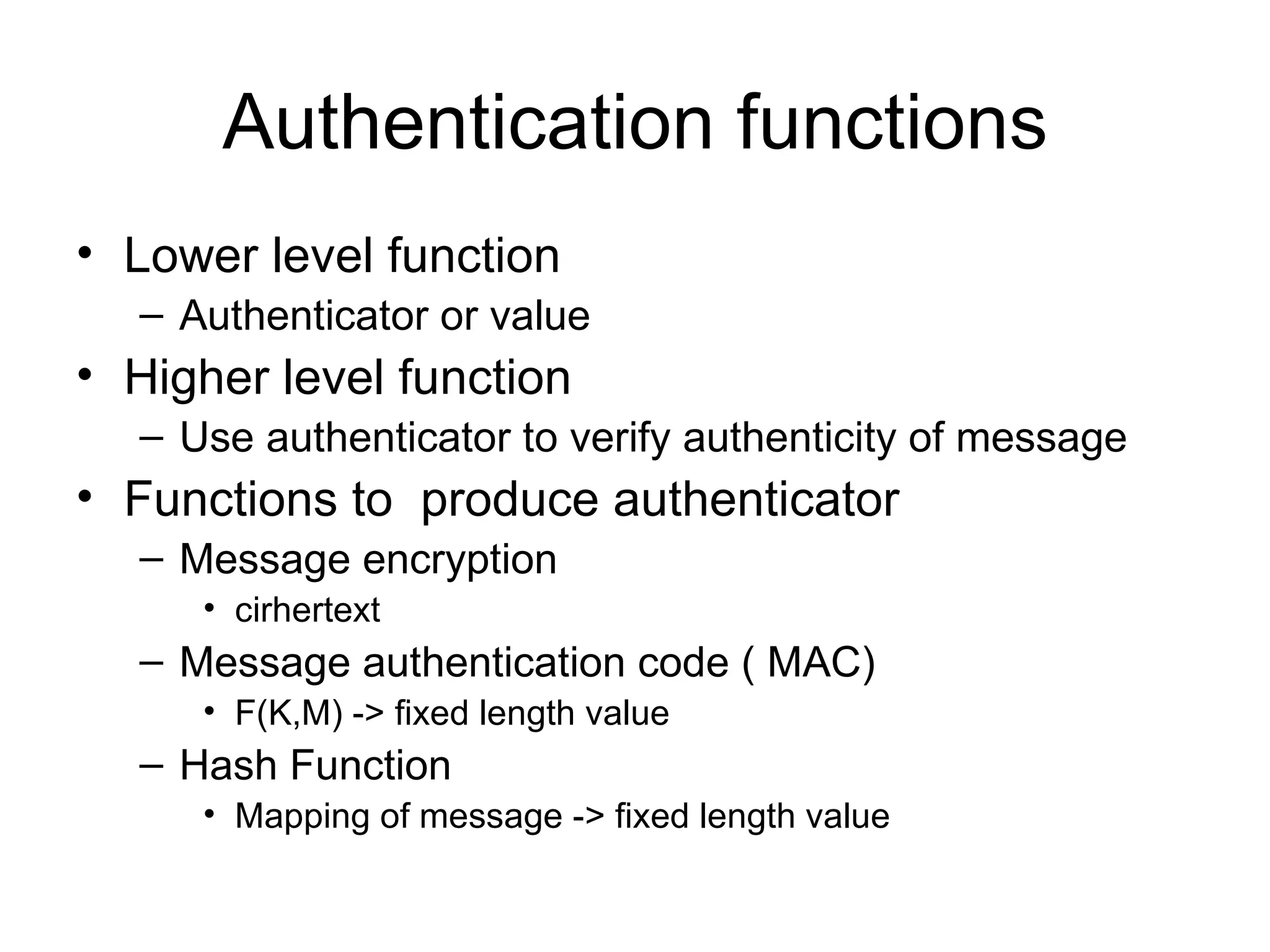 Authentication functions Lower level function Authenticator or value  Higher level function Use authenticator to verify authenticity of message Functions to  produce authenticator Message encryption cirhertext Message authentication code ( MAC) F(K,M) -> fixed length value Hash Function Mapping of message -> fixed length value 