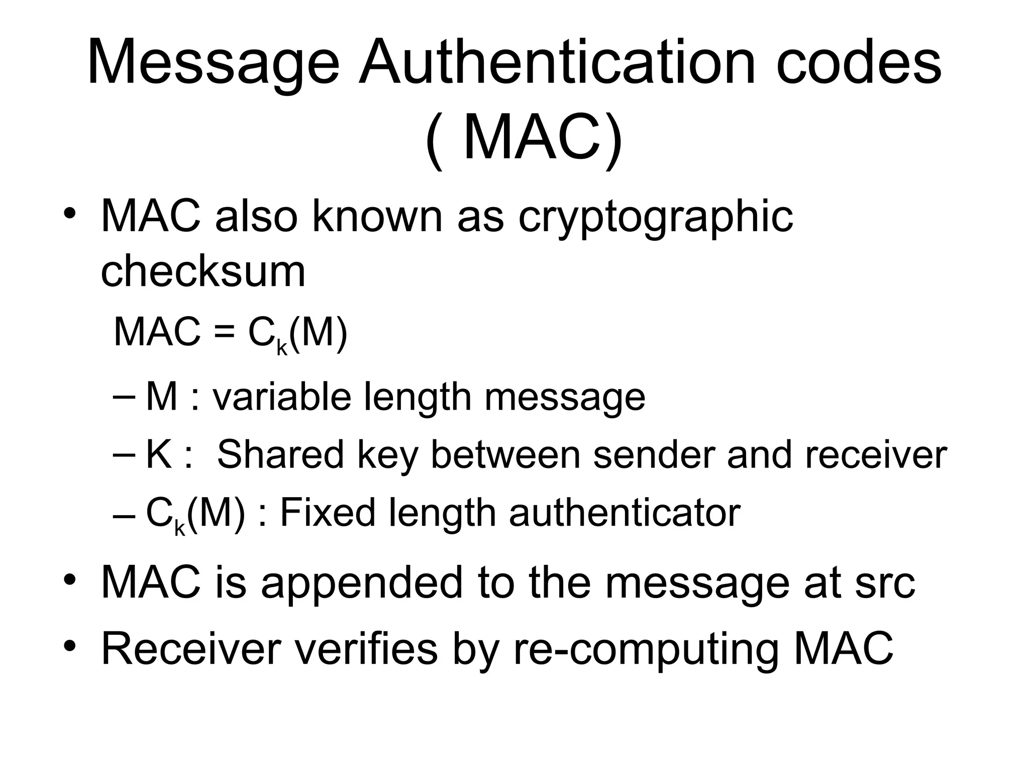 Message Authentication codes  ( MAC) MAC also known as cryptographic checksum MAC = C k (M) M : variable length message K :  Shared key between sender and receiver C k (M) : Fixed length authenticator MAC is appended to the message at src Receiver verifies by re-computing MAC 