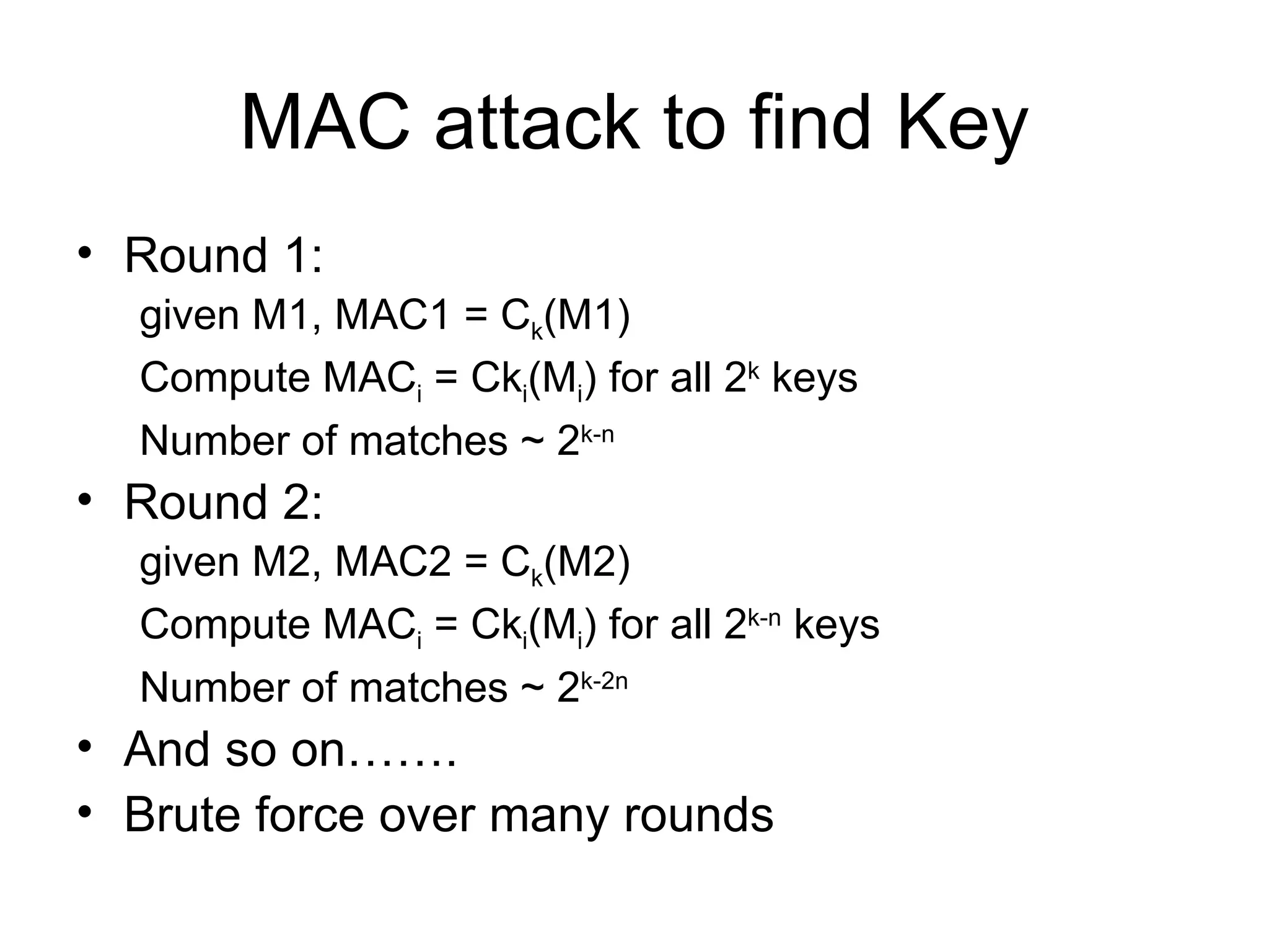 MAC attack to find Key Round 1:  given M1, MAC1 = C k (M1) Compute MAC i  = Ck i (M i ) for all 2 k  keys Number of matches ~ 2 k-n  Round 2: given M2, MAC2 = C k (M2) Compute MAC i  = Ck i (M i ) for all 2 k-n  keys Number of matches ~ 2 k-2n  And so on……. Brute force over many rounds 