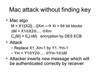 Mac attack without finding key Mac algo M = X1||X2||…||Xm --   Xi = 64 bit blocks  M = X1  X2  ….   Xm C k (M) = E k (  M)  encryption by DES ECB Attack Replace X1..Xm-1 by Y1..Ym-1 Ym = Y1  Y2  ….   Ym-1  M  Attacker inserts new message which will be authenticated correctly by receiver 