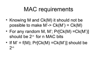 MAC requirements Knowing M and Ck(M) it should not be possible to make M’-> Ck(M’) = Ck(M) For any random M, M’; Pr[Ck(M) =Ck(M’)] should be 2 -n  for n MAC bits If M’ = f(M); Pr[Ck(M) =Ck(M’)] should be 2 -n   