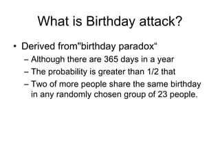 What is Birthday attack? Derived from &quot;birthday paradox“ A lthough there are 365 days in a year T he probability is greater than 1/2 that  T wo of more people share   the same birthday in any randomly chosen group of 23 people.   