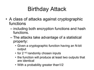 Birthday Attack A class of attacks against cryptographic functions including both encryption functions and hash functions.  The attacks take advantage of a statistical property:  Given a cryptographic function having an N-bit output for 2  N/2   randomly chosen inputs  the function will   produce at least two outputs that are identical With a  probability   greater than1/2 