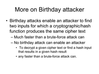 More on Birthday attacker Birthday attacks enable an  attacker  to find two inputs for which a cryptographic /hash  function produces the same cipher text  M uch faster than a brute-force attack can N o birthday attack can enable an a ttacker T o decrypt a given cipher text or find a hash input that results in a given hash result any faster than a brute-force attack can.   