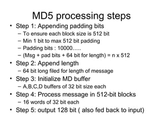 MD5 processing steps Step 1: Appending padding bits To ensure each block size is 512 bit Min 1 bit to max 512 bit padding Padding bits : 10000….. (Msg + pad bits + 64 bit for length) = n x 512  Step 2: Append length 64 bit long filed for length of message Step 3: Initialize MD buffer A,B,C,D buffers of 32 bit size each Step 4: Process message in 512-bit blocks 16 words of 32 bit each Step 5: output 128 bit ( also fed back to input) 