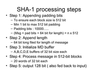SHA-1 processing steps Step 1: Appending padding bits To ensure each block size is 512 bit Min 1 bit to max 512 bit padding Padding bits : 10000….. (Msg + pad bits + 64 bit for length) = n x 512  Step 2: Append length 64 bit long filed for length of message Step 3: Initialize MD buffer A,B,C,D,E buffers of 32 bit size each Step 4: Process message in 512-bit blocks 20 words of 32 bit each Step 5: output 128 bit ( also fed back to input) 