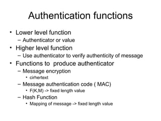 Authentication functions Lower level function Authenticator or value  Higher level function Use authenticator to verify authenticity of message Functions to  produce authenticator Message encryption cirhertext Message authentication code ( MAC) F(K,M) -> fixed length value Hash Function Mapping of message -> fixed length value 