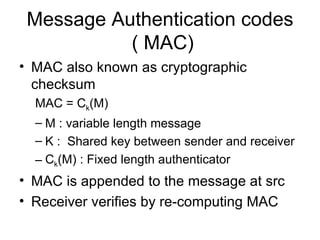 Message Authentication codes  ( MAC) MAC also known as cryptographic checksum MAC = C k (M) M : variable length message K :  Shared key between sender and receiver C k (M) : Fixed length authenticator MAC is appended to the message at src Receiver verifies by re-computing MAC 