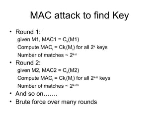 MAC attack to find Key Round 1:  given M1, MAC1 = C k (M1) Compute MAC i  = Ck i (M i ) for all 2 k  keys Number of matches ~ 2 k-n  Round 2: given M2, MAC2 = C k (M2) Compute MAC i  = Ck i (M i ) for all 2 k-n  keys Number of matches ~ 2 k-2n  And so on……. Brute force over many rounds 