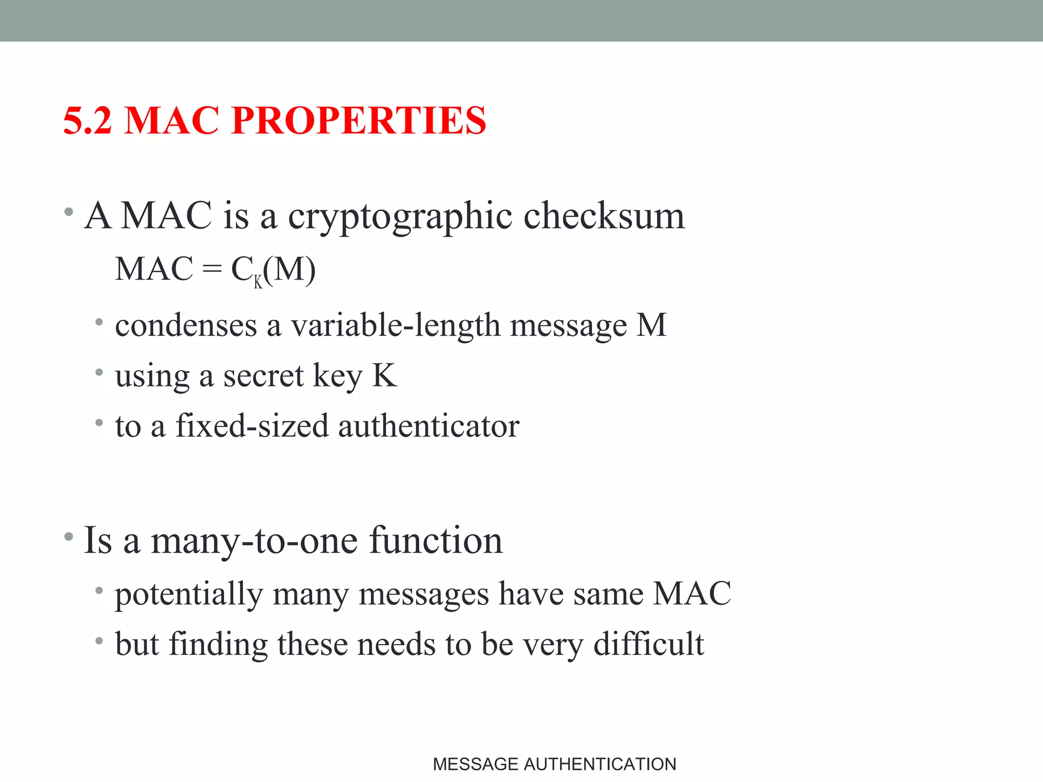 5.2 MAC PROPERTIES
• A MAC is a cryptographic checksum
MAC = CK(M)
• condenses a variable-length message M
• using a secret key K
• to a fixed-sized authenticator
• Is a many-to-one function
• potentially many messages have same MAC
• but finding these needs to be very difficult
17MESSAGE AUTHENTICATION
 