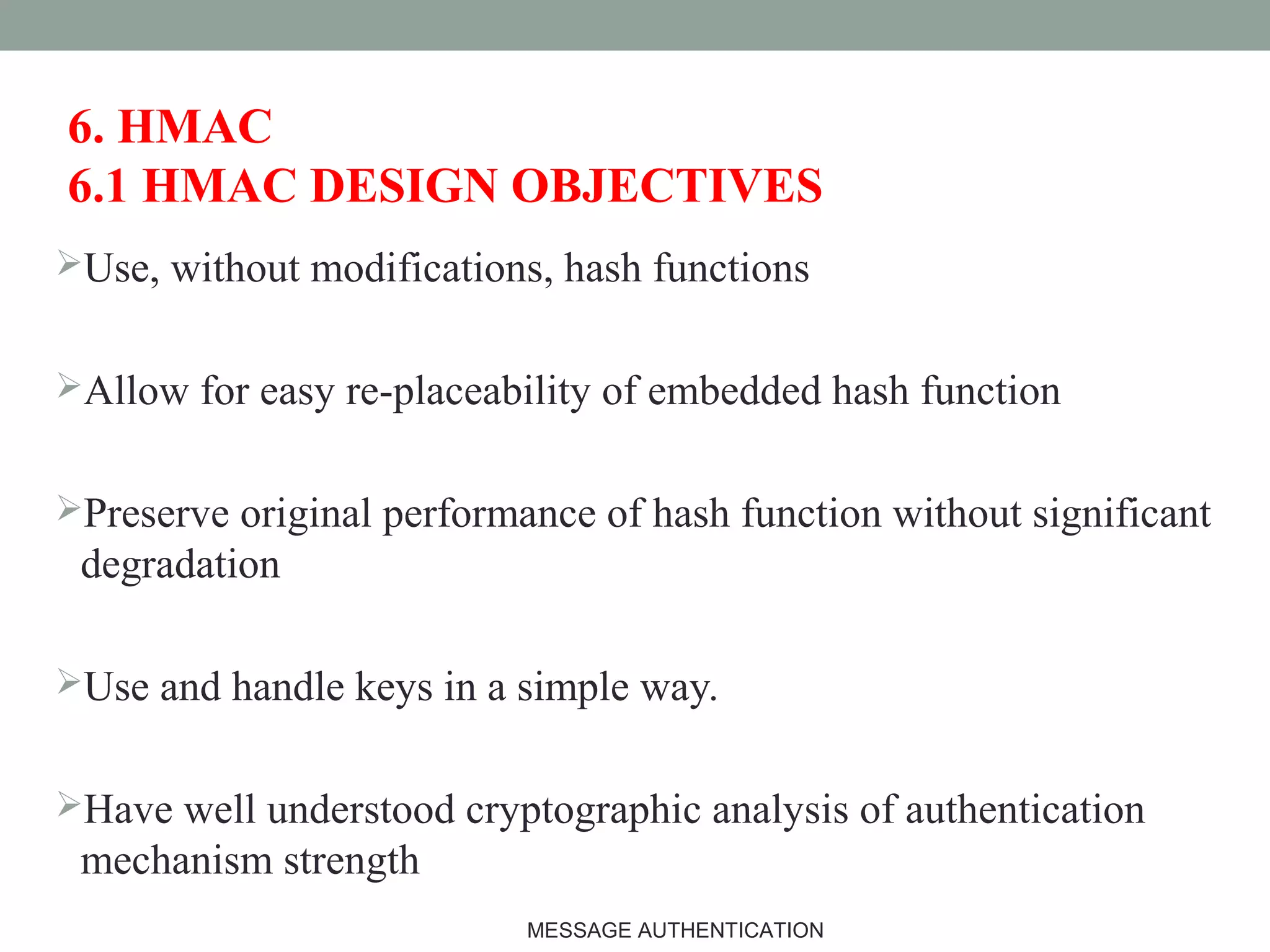 6. HMAC
6.1 HMAC DESIGN OBJECTIVES
Use, without modifications, hash functions
Allow for easy re-placeability of embedded hash function
Preserve original performance of hash function without significant
degradation
Use and handle keys in a simple way.
Have well understood cryptographic analysis of authentication
mechanism strength
18MESSAGE AUTHENTICATION
 