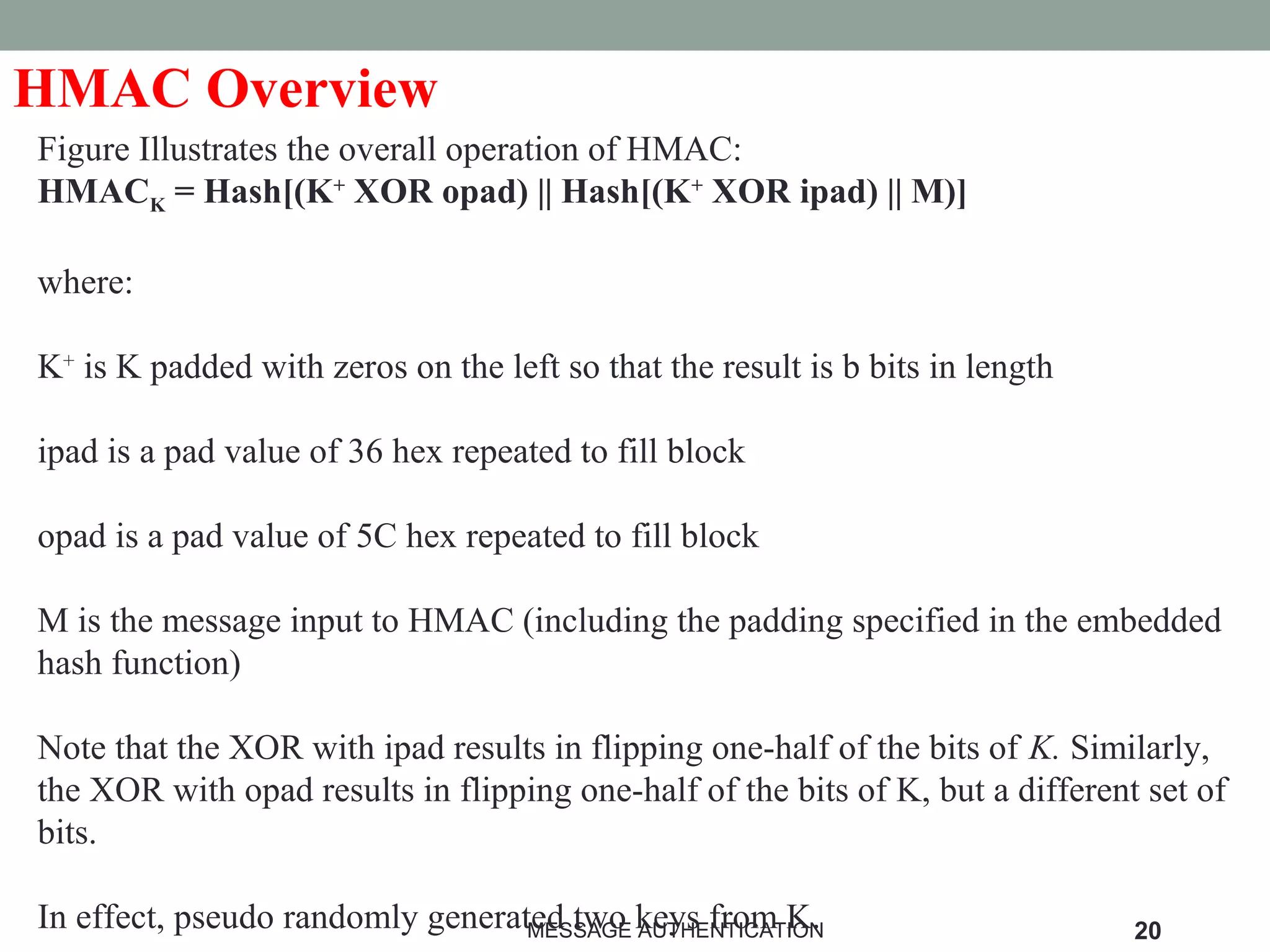 HMAC Overview
Figure Illustrates the overall operation of HMAC:
HMACK = Hash[(K+
XOR opad) || Hash[(K+
XOR ipad) || M)]
where:
K+
is K padded with zeros on the left so that the result is b bits in length
ipad is a pad value of 36 hex repeated to fill block
opad is a pad value of 5C hex repeated to fill block
M is the message input to HMAC (including the padding specified in the embedded
hash function)
Note that the XOR with ipad results in flipping one-half of the bits of K. Similarly,
the XOR with opad results in flipping one-half of the bits of K, but a different set of
bits.
In effect, pseudo randomly generated two keys from K.MESSAGE AUTHENTICATION 20
 