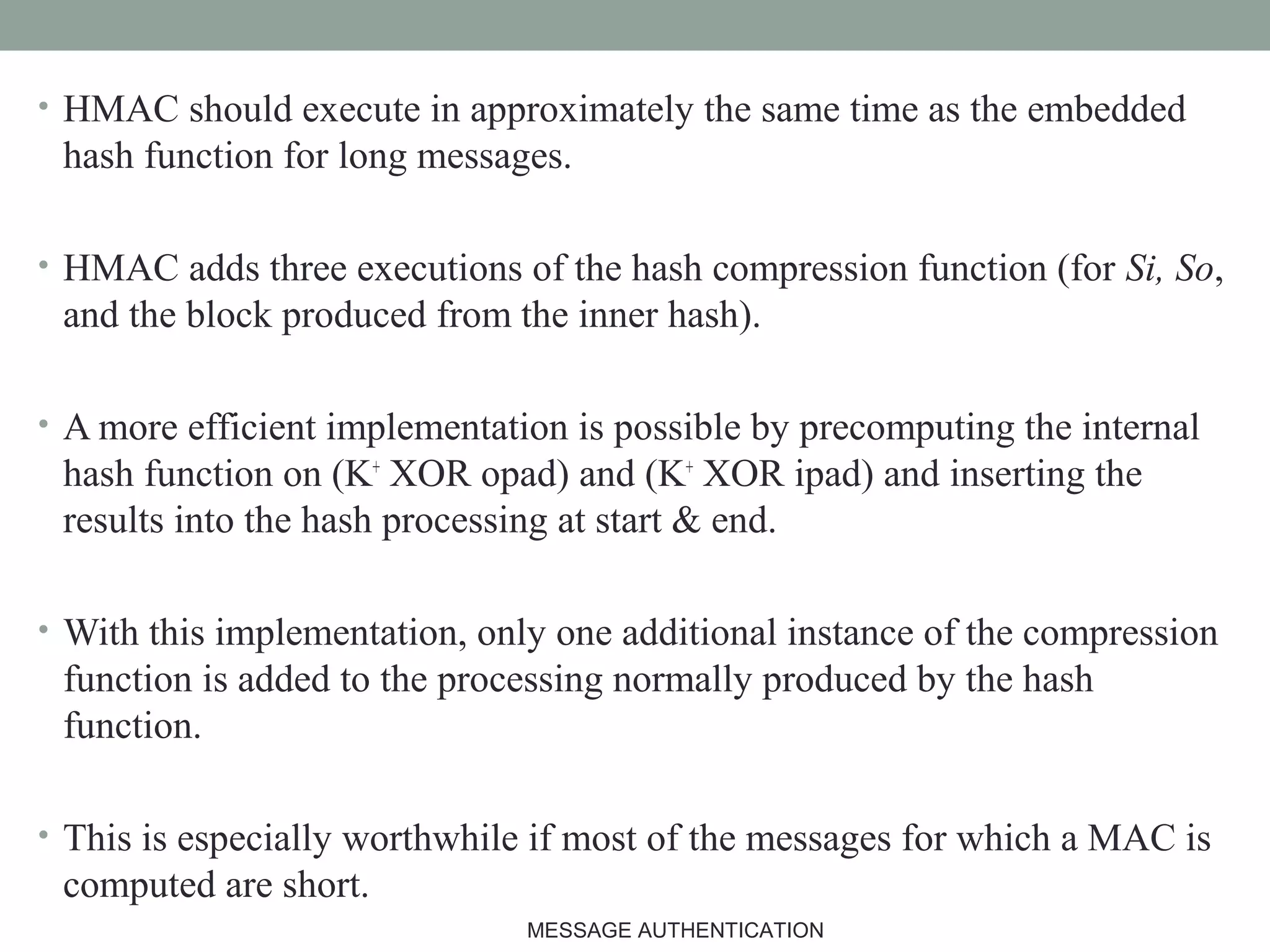 • HMAC should execute in approximately the same time as the embedded
hash function for long messages.
• HMAC adds three executions of the hash compression function (for Si, So,
and the block produced from the inner hash).
• A more efficient implementation is possible by precomputing the internal
hash function on (K+
XOR opad) and (K+
XOR ipad) and inserting the
results into the hash processing at start & end.
• With this implementation, only one additional instance of the compression
function is added to the processing normally produced by the hash
function.
• This is especially worthwhile if most of the messages for which a MAC is
computed are short.
21MESSAGE AUTHENTICATION
 