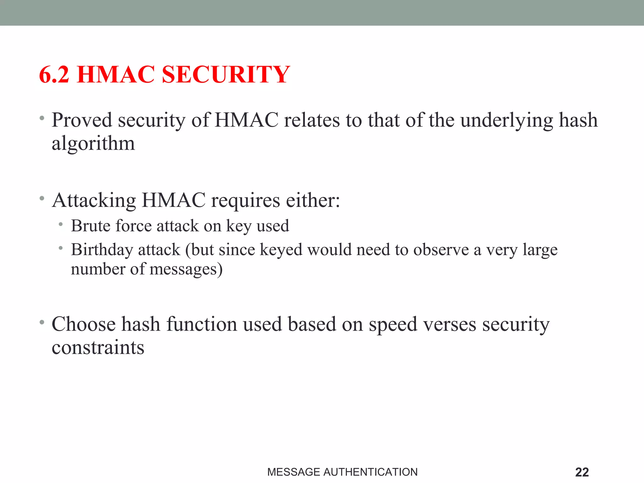 6.2 HMAC SECURITY
• Proved security of HMAC relates to that of the underlying hash
algorithm
• Attacking HMAC requires either:
• Brute force attack on key used
• Birthday attack (but since keyed would need to observe a very large
number of messages)
• Choose hash function used based on speed verses security
constraints
MESSAGE AUTHENTICATION 22
 