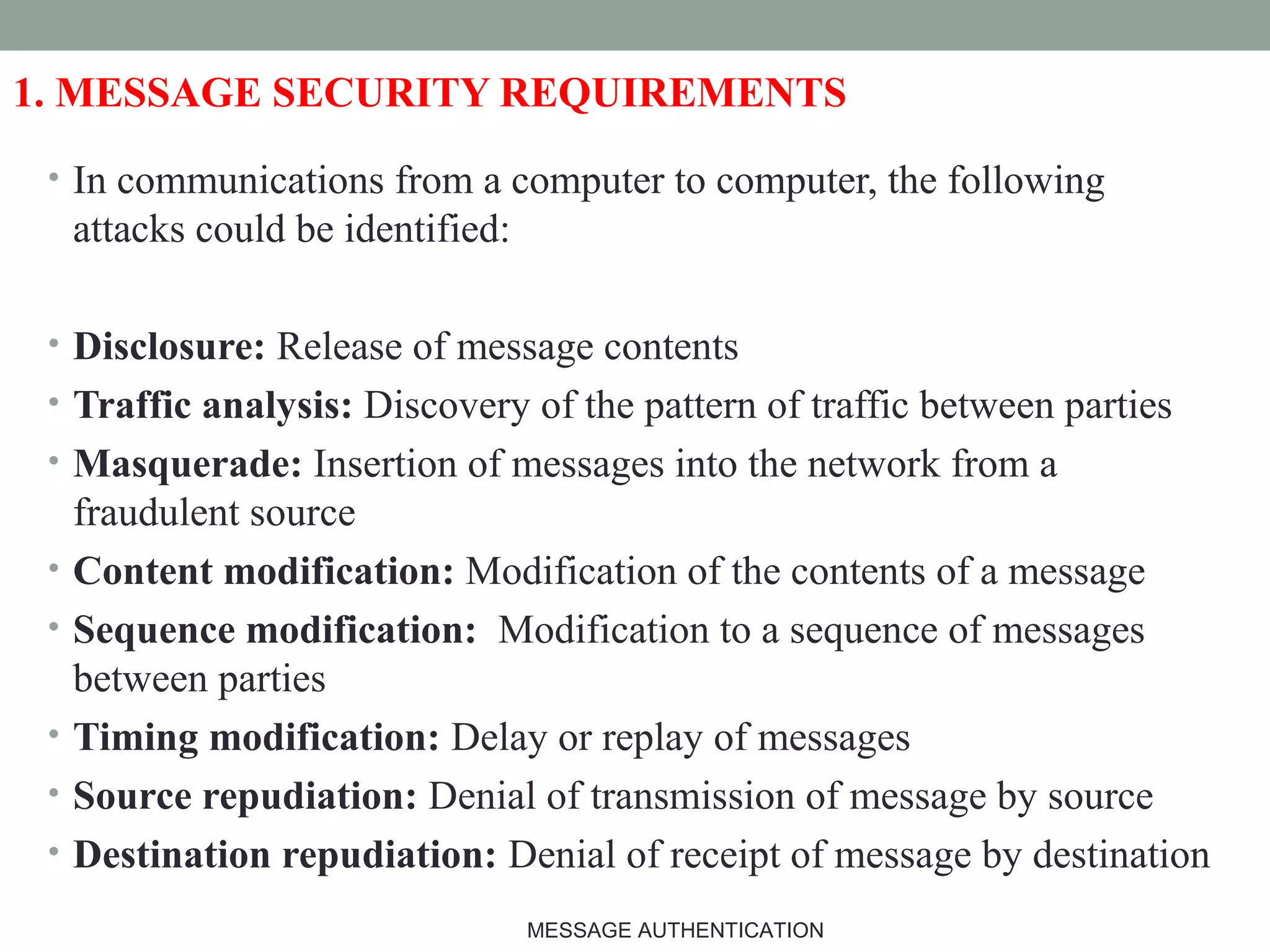 1. MESSAGE SECURITY REQUIREMENTS
• In communications from a computer to computer, the following
attacks could be identified:
• Disclosure: Release of message contents
• Traffic analysis: Discovery of the pattern of traffic between parties
• Masquerade: Insertion of messages into the network from a
fraudulent source
• Content modification: Modification of the contents of a message
• Sequence modification: Modification to a sequence of messages
between parties
• Timing modification: Delay or replay of messages
• Source repudiation: Denial of transmission of message by source
• Destination repudiation: Denial of receipt of message by destination
3MESSAGE AUTHENTICATION
 