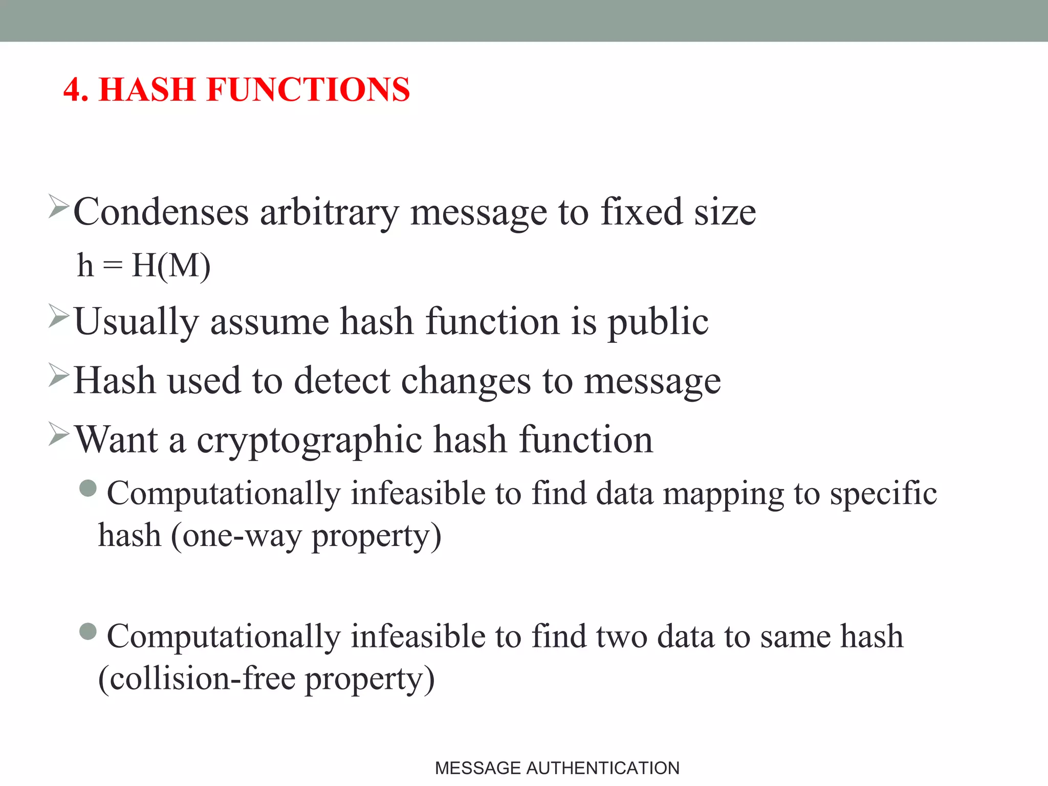 4. HASH FUNCTIONS
Condenses arbitrary message to fixed size
h = H(M)
Usually assume hash function is public
Hash used to detect changes to message
Want a cryptographic hash function
Computationally infeasible to find data mapping to specific
hash (one-way property)
Computationally infeasible to find two data to same hash
(collision-free property)
7MESSAGE AUTHENTICATION
 