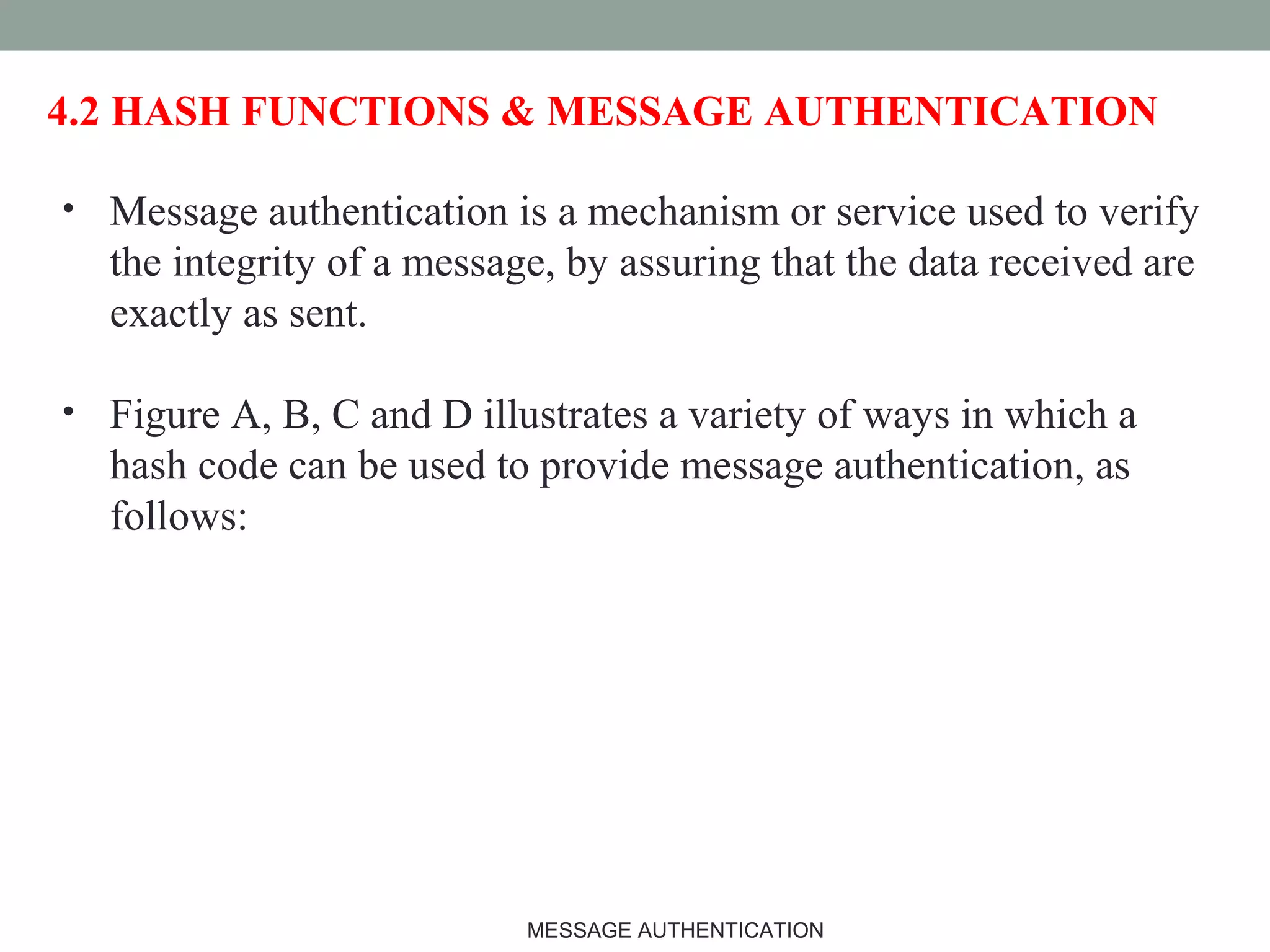 4.2 HASH FUNCTIONS & MESSAGE AUTHENTICATION
• Message authentication is a mechanism or service used to verify
the integrity of a message, by assuring that the data received are
exactly as sent.
• Figure A, B, C and D illustrates a variety of ways in which a
hash code can be used to provide message authentication, as
follows:
9MESSAGE AUTHENTICATION
 