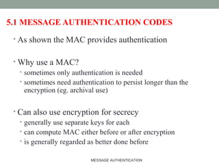 5.1 MESSAGE AUTHENTICATION CODES
• As shown the MAC provides authentication
• Why use a MAC?
• sometimes only authentication is needed
• sometimes need authentication to persist longer than the
encryption (eg. archival use)
• Can also use encryption for secrecy
• generally use separate keys for each
• can compute MAC either before or after encryption
• is generally regarded as better done before
16MESSAGE AUTHENTICATION
 
