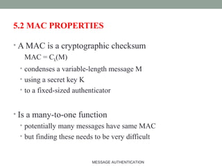 5.2 MAC PROPERTIES
• A MAC is a cryptographic checksum
MAC = CK(M)
• condenses a variable-length message M
• using a secret key K
• to a fixed-sized authenticator
• Is a many-to-one function
• potentially many messages have same MAC
• but finding these needs to be very difficult
17MESSAGE AUTHENTICATION
 