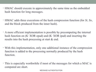 • HMAC should execute in approximately the same time as the embedded
hash function for long messages.
• HMAC adds three executions of the hash compression function (for Si, So,
and the block produced from the inner hash).
• A more efficient implementation is possible by precomputing the internal
hash function on (K+
XOR opad) and (K+
XOR ipad) and inserting the
results into the hash processing at start & end.
• With this implementation, only one additional instance of the compression
function is added to the processing normally produced by the hash
function.
• This is especially worthwhile if most of the messages for which a MAC is
computed are short.
21MESSAGE AUTHENTICATION
 