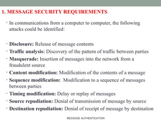 1. MESSAGE SECURITY REQUIREMENTS
• In communications from a computer to computer, the following
attacks could be identified:
• Disclosure: Release of message contents
• Traffic analysis: Discovery of the pattern of traffic between parties
• Masquerade: Insertion of messages into the network from a
fraudulent source
• Content modification: Modification of the contents of a message
• Sequence modification: Modification to a sequence of messages
between parties
• Timing modification: Delay or replay of messages
• Source repudiation: Denial of transmission of message by source
• Destination repudiation: Denial of receipt of message by destination
3MESSAGE AUTHENTICATION
 