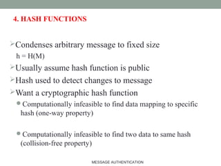 4. HASH FUNCTIONS
Condenses arbitrary message to fixed size
h = H(M)
Usually assume hash function is public
Hash used to detect changes to message
Want a cryptographic hash function
Computationally infeasible to find data mapping to specific
hash (one-way property)
Computationally infeasible to find two data to same hash
(collision-free property)
7MESSAGE AUTHENTICATION
 