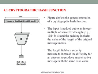 4.1 CRYPTOGRAPHIC HASH FUNCTION
• Figure depicts the general operation
of a cryptographic hash function.
• The input is padded out to an integer
multiple of some fixed length (e.g.,
1024 bits) and the padding includes
the value of the length of the original
message in bits.
• The length field is a security
measure to increase the difficulty for
an attacker to produce an alternative
message with the same hash value.
8MESSAGE AUTHENTICATION
 