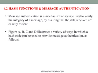 4.2 HASH FUNCTIONS & MESSAGE AUTHENTICATION
• Message authentication is a mechanism or service used to verify
the integrity of a message, by assuring that the data received are
exactly as sent.
• Figure A, B, C and D illustrates a variety of ways in which a
hash code can be used to provide message authentication, as
follows:
9MESSAGE AUTHENTICATION
 