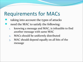 Requirements for MACs
 taking into account the types of attacks
 need the MAC to satisfy the following:
1. knowing a message and MAC, is infeasible to find
another message with same MAC
2. MACs should be uniformly distributed
3. MAC should depend equally on all bits of the
message
 