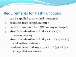Requirements for Hash Functions
1. can be applied to any sized message M
2. produces fixed-length output h
3. is easy to compute h=H(M) for any message M
4. given h is infeasible to find x s.t. H(x)=h
• one-way property
1. given x is infeasible to find y s.t. H(y)=H(x)
• weak collision resistance
1. is infeasible to find any x,y s.t. H(y)=H(x)
• strong collision resistance
 