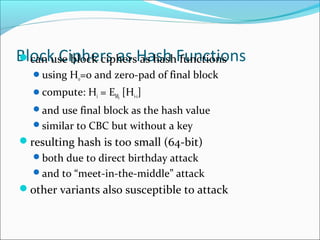 Block Ciphers as Hash Functionscan use block ciphers as hash functions
using H0=0 and zero-pad of final block
compute: Hi = EMi
[Hi-1]
and use final block as the hash value
similar to CBC but without a key
resulting hash is too small (64-bit)
both due to direct birthday attack
and to “meet-in-the-middle” attack
other variants also susceptible to attack
 