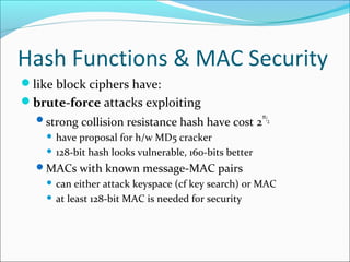 Hash Functions & MAC Security
like block ciphers have:
brute-force attacks exploiting
strong collision resistance hash have cost 2
m/2
 have proposal for h/w MD5 cracker
 128-bit hash looks vulnerable, 160-bits better
MACs with known message-MAC pairs
 can either attack keyspace (cf key search) or MAC
 at least 128-bit MAC is needed for security
 