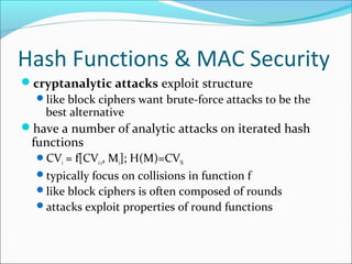 Hash Functions & MAC Security
cryptanalytic attacks exploit structure
like block ciphers want brute-force attacks to be the
best alternative
have a number of analytic attacks on iterated hash
functions
CVi = f[CVi-1, Mi]; H(M)=CVN
typically focus on collisions in function f
like block ciphers is often composed of rounds
attacks exploit properties of round functions
 
