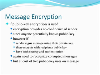 Message Encryption
if public-key encryption is used:
encryption provides no confidence of sender
since anyone potentially knows public-key
however if
 sender signs message using their private-key
 then encrypts with recipients public key
 have both secrecy and authentication
again need to recognize corrupted messages
but at cost of two public-key uses on message
 